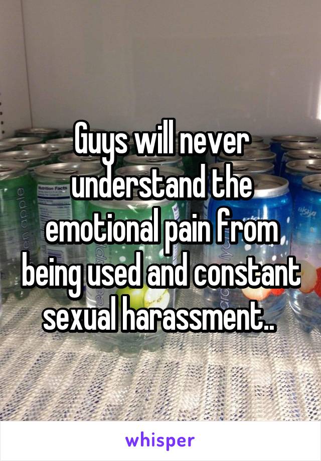 Guys will never understand the emotional pain from being used and constant sexual harassment.. 