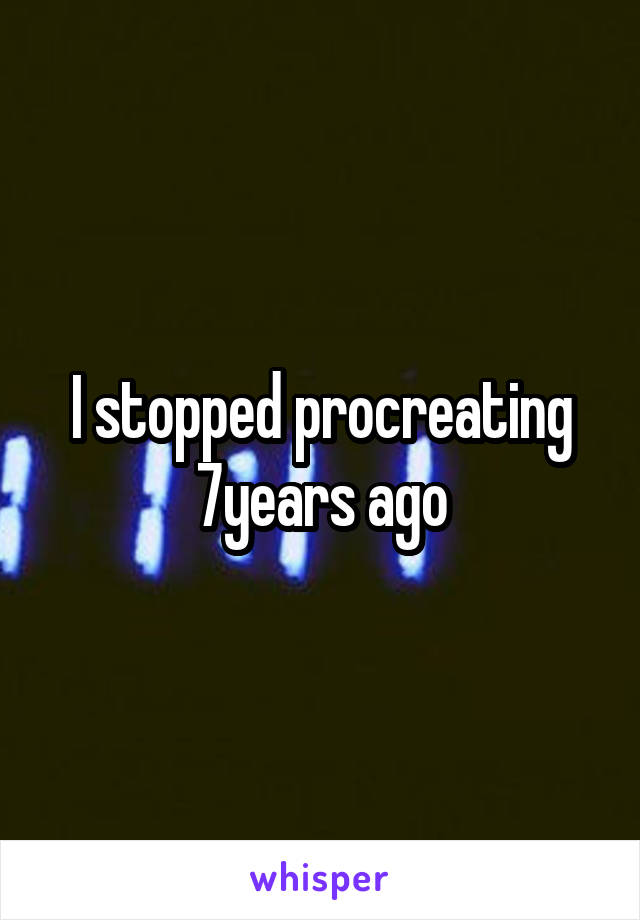 I stopped procreating 7years ago