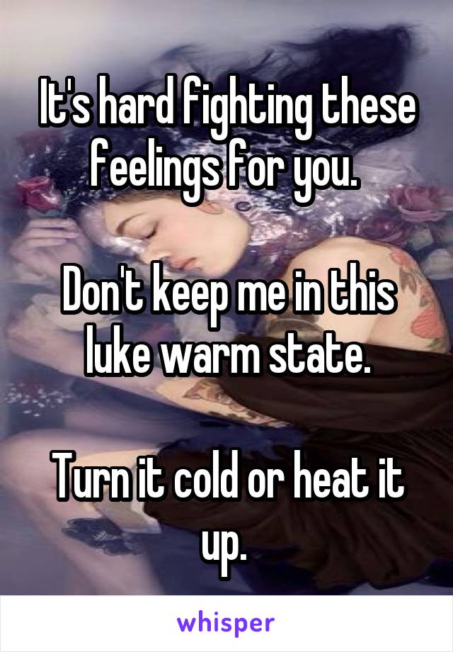 It's hard fighting these feelings for you. 

Don't keep me in this luke warm state.

Turn it cold or heat it up. 