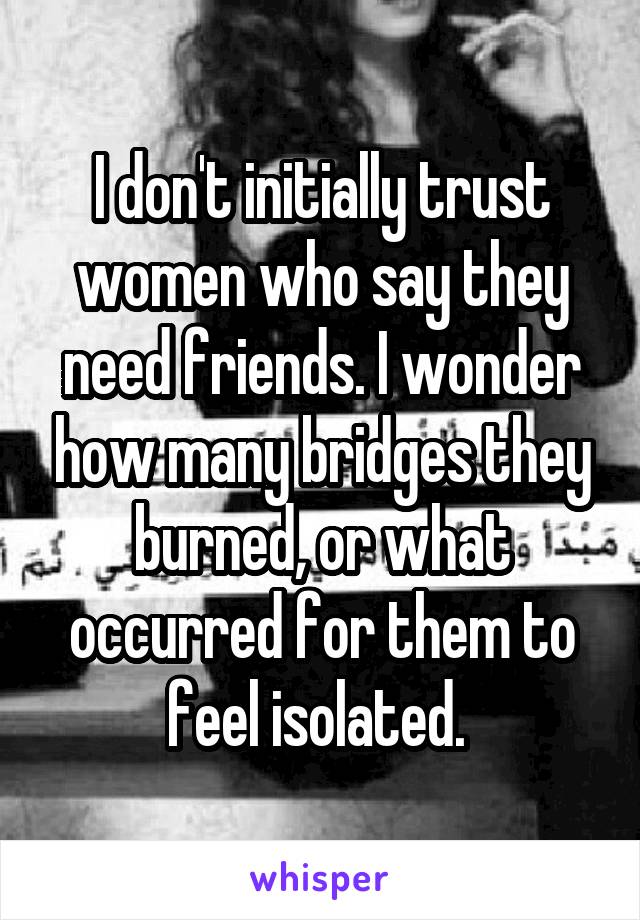 I don't initially trust women who say they need friends. I wonder how many bridges they burned, or what occurred for them to feel isolated. 