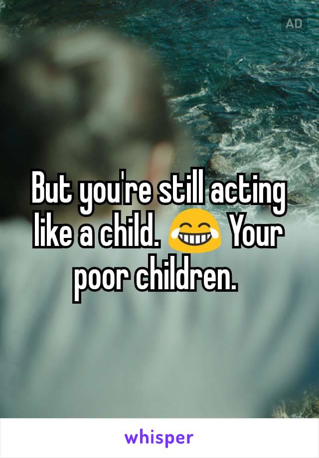 But you're still acting like a child. 😂 Your poor children. 