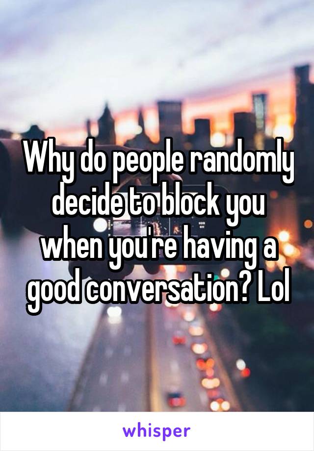 Why do people randomly decide to block you when you're having a good conversation? Lol