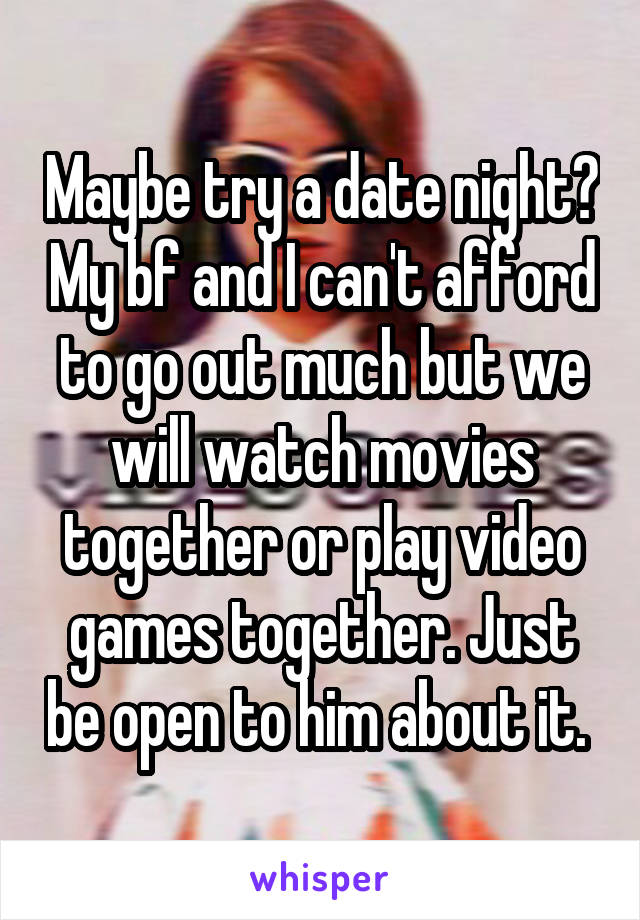 Maybe try a date night? My bf and I can't afford to go out much but we will watch movies together or play video games together. Just be open to him about it. 