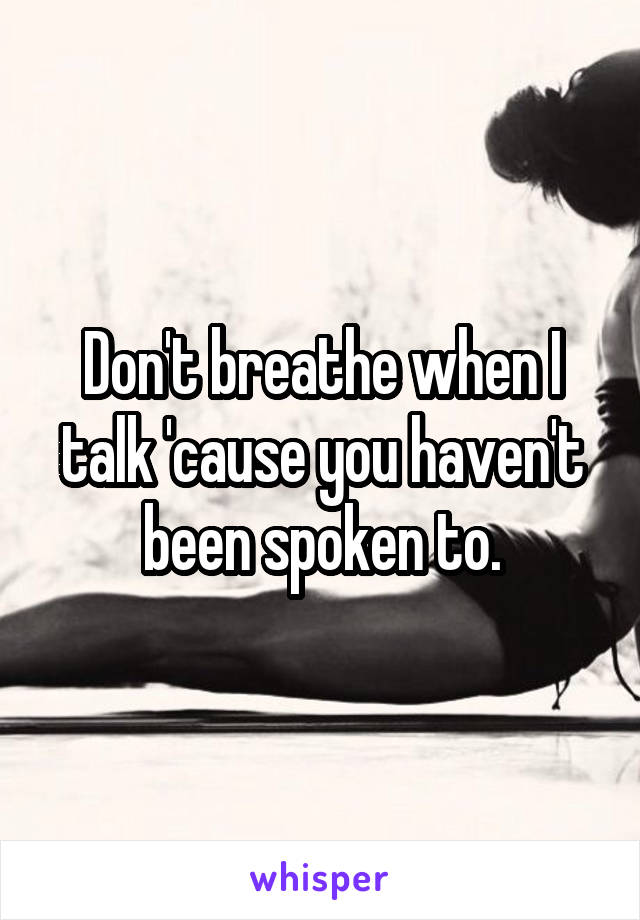 Don't breathe when I talk 'cause you haven't been spoken to.