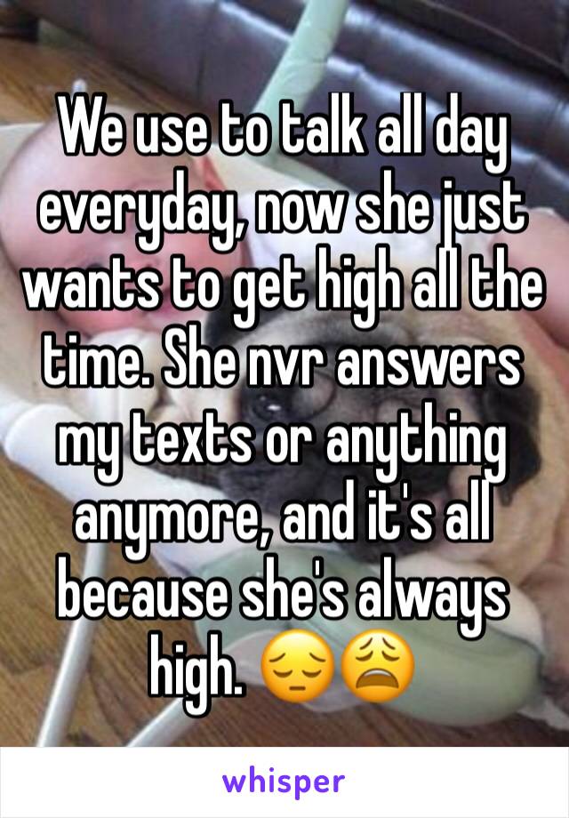 We use to talk all day everyday, now she just wants to get high all the time. She nvr answers my texts or anything anymore, and it's all because she's always high. ðŸ˜”ðŸ˜©