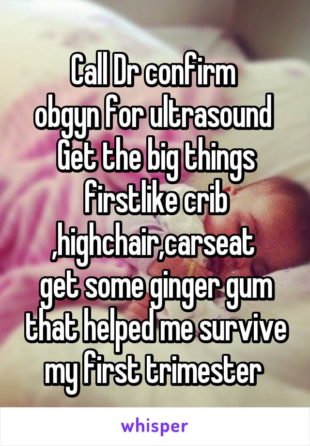 Call Dr confirm 
obgyn for ultrasound 
Get the big things firstlike crib ,highchair,carseat 
get some ginger gum that helped me survive my first trimester 