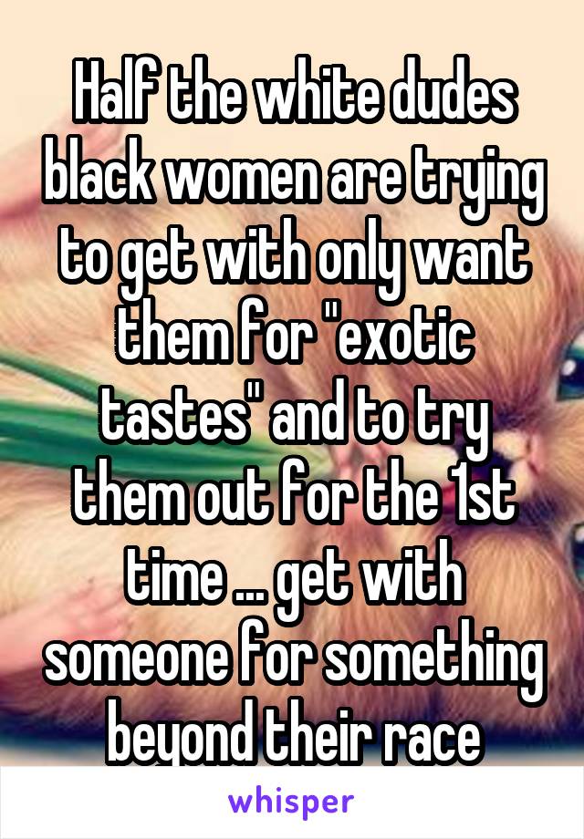 Half the white dudes black women are trying to get with only want them for "exotic tastes" and to try them out for the 1st time ... get with someone for something beyond their race