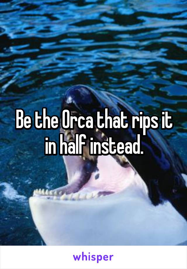 Be the Orca that rips it in half instead.