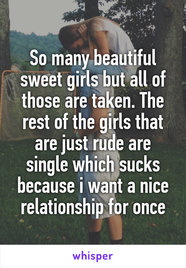 So many beautiful sweet girls but all of those are taken. The rest of the girls that are just rude are single which sucks because i want a nice relationship for once