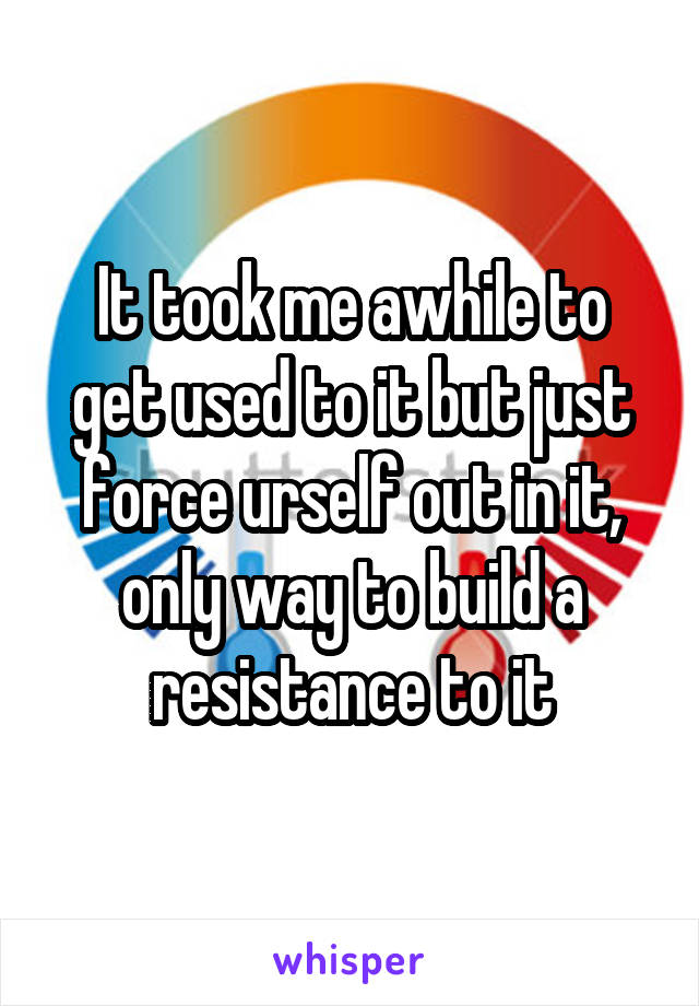It took me awhile to get used to it but just force urself out in it, only way to build a resistance to it