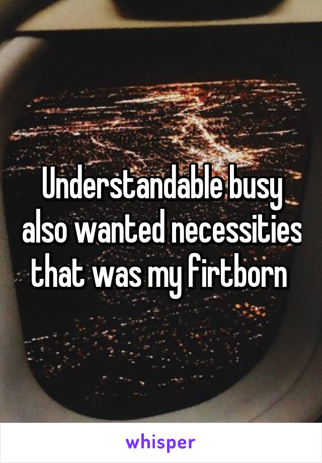 Understandable busy also wanted necessities that was my firtborn 