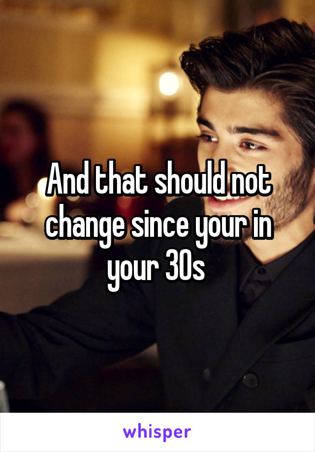 And that should not change since your in your 30s 