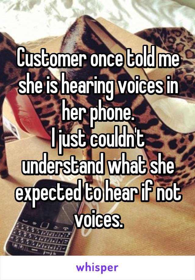 Customer once told me she is hearing voices in her phone.
I just couldn't understand what she expected to hear if not voices.