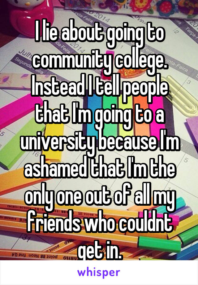 I lie about going to community college. Instead I tell people that I'm going to a university because I'm ashamed that I'm the only one out of all my friends who couldnt get in.