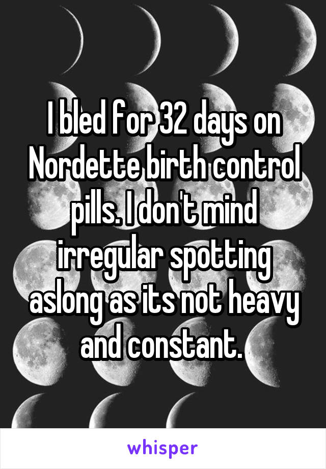 I bled for 32 days on Nordette birth control pills. I don't mind irregular spotting aslong as its not heavy and constant. 