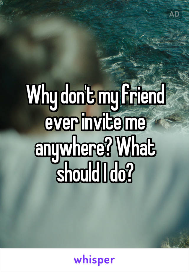 Why don't my friend ever invite me anywhere? What should I do?