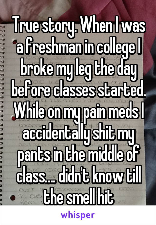 True story. When I was a freshman in college I broke my leg the day before classes started. While on my pain meds I accidentally shit my pants in the middle of class.... didn't know till the smell hit