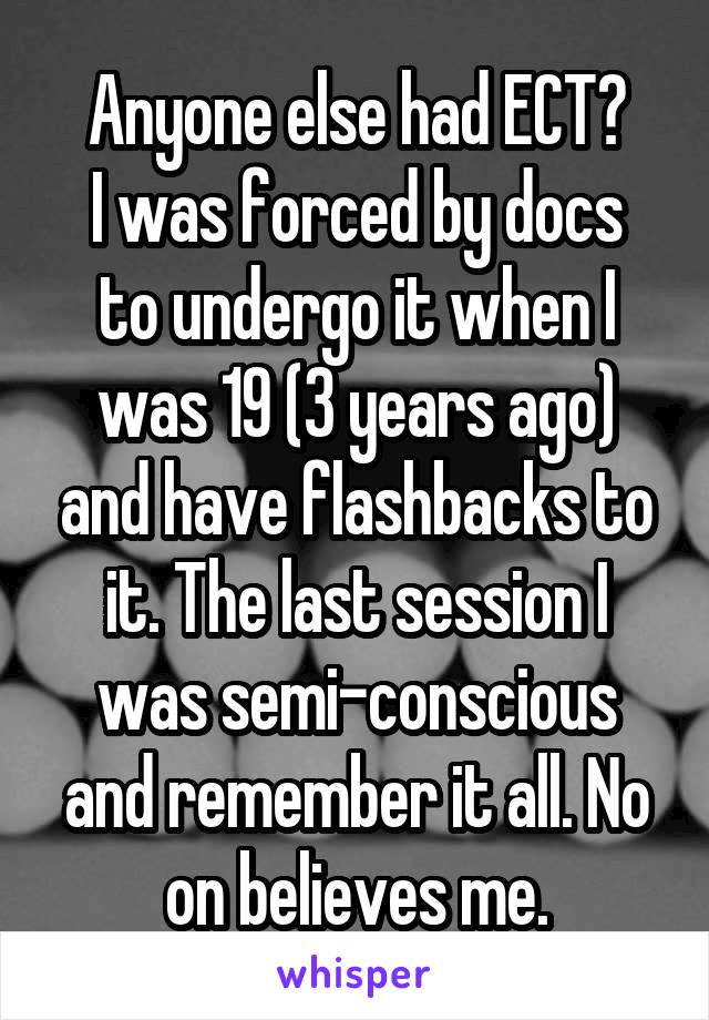 Anyone else had ECT?
I was forced by docs to undergo it when I was 19 (3 years ago) and have flashbacks to it. The last session I was semi-conscious and remember it all. No on believes me.
