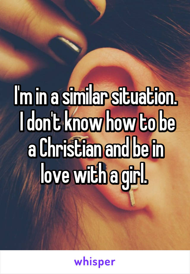 I'm in a similar situation.  I don't know how to be a Christian and be in love with a girl. 