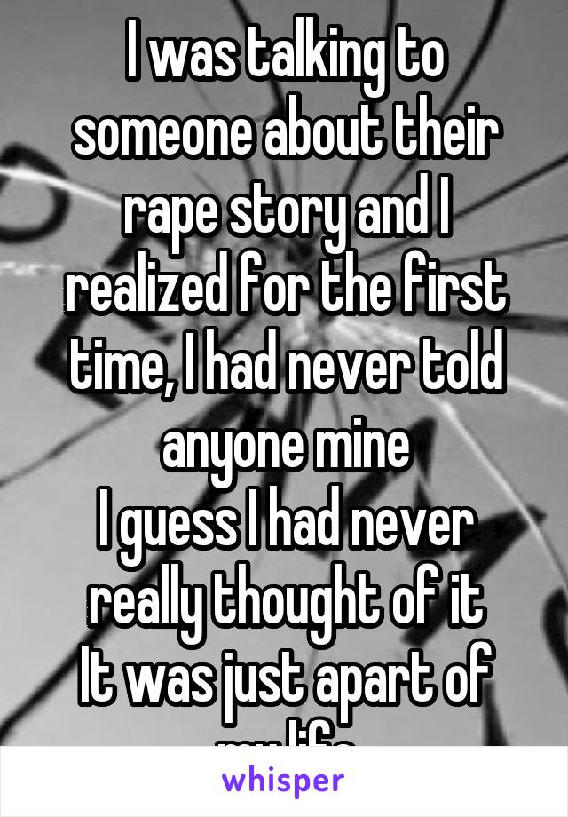 I was talking to someone about their rape story and I realized for the first time, I had never told anyone mine
I guess I had never really thought of it
It was just apart of my life