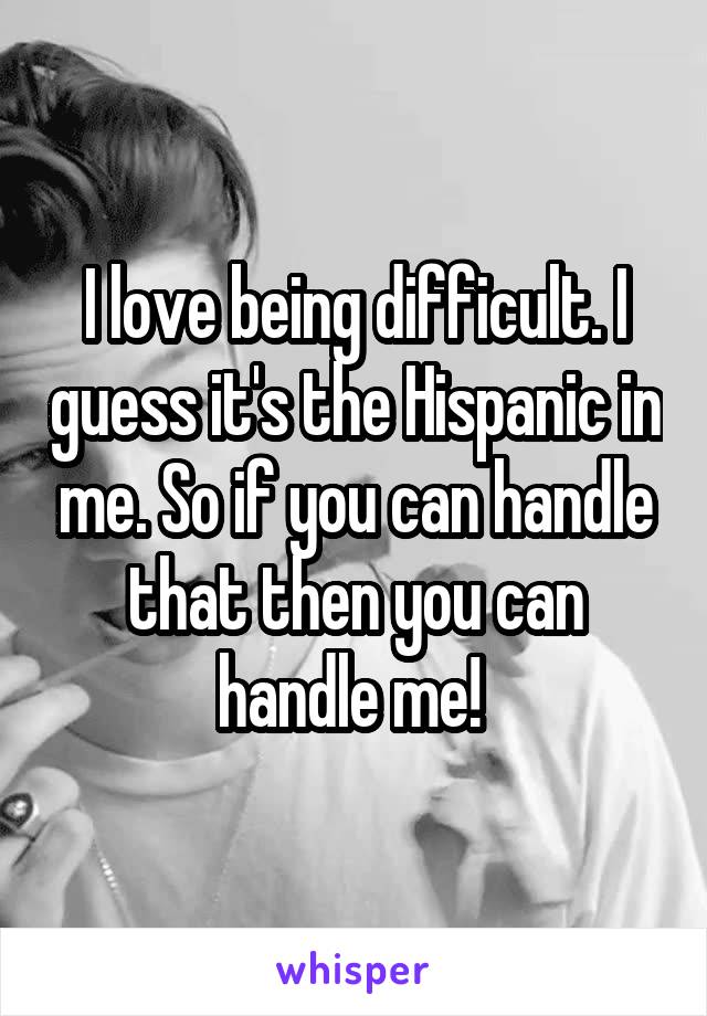 I love being difficult. I guess it's the Hispanic in me. So if you can handle that then you can handle me! 