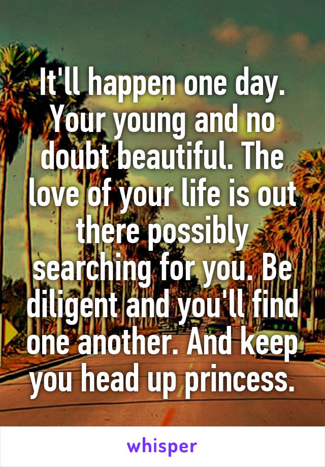 It'll happen one day. Your young and no doubt beautiful. The love of your life is out there possibly searching for you. Be diligent and you'll find one another. And keep you head up princess.