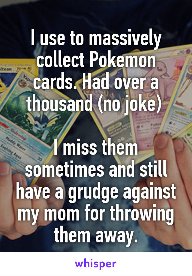 I use to massively collect Pokemon cards. Had over a thousand (no joke) 

I miss them sometimes and still have a grudge against my mom for throwing them away.