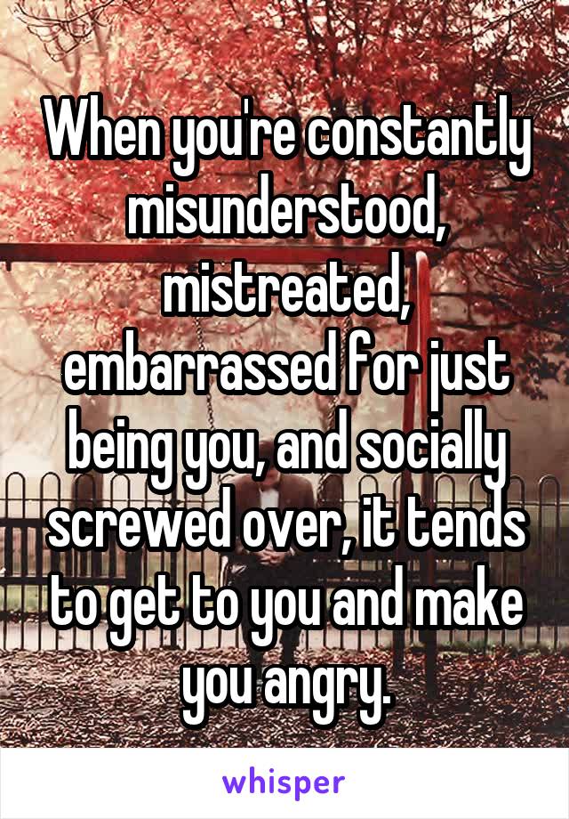 When you're constantly misunderstood, mistreated, embarrassed for just being you, and socially screwed over, it tends to get to you and make you angry.