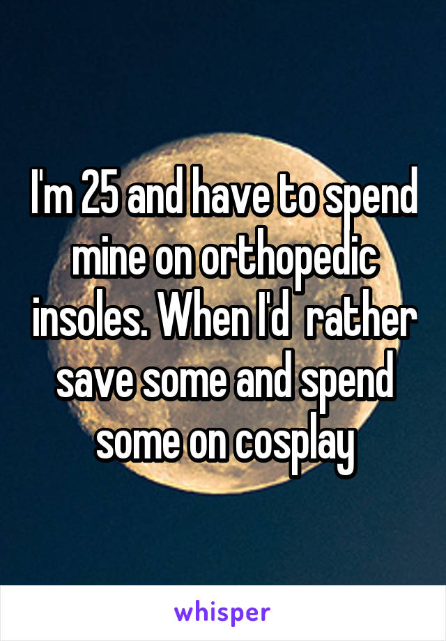 I'm 25 and have to spend mine on orthopedic insoles. When I'd  rather save some and spend some on cosplay