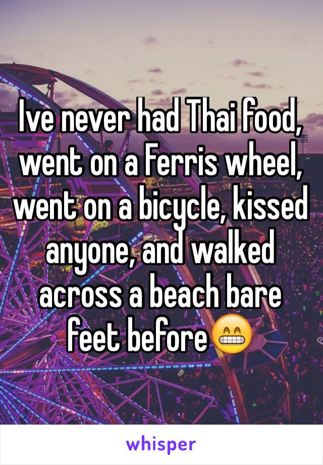 Ive never had Thai food, went on a Ferris wheel, went on a bicycle, kissed anyone, and walked across a beach bare feet beforeðŸ˜�