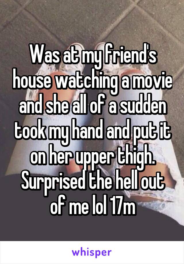 Was at my friend's house watching a movie and she all of a sudden took my hand and put it on her upper thigh. Surprised the hell out of me lol 17m
