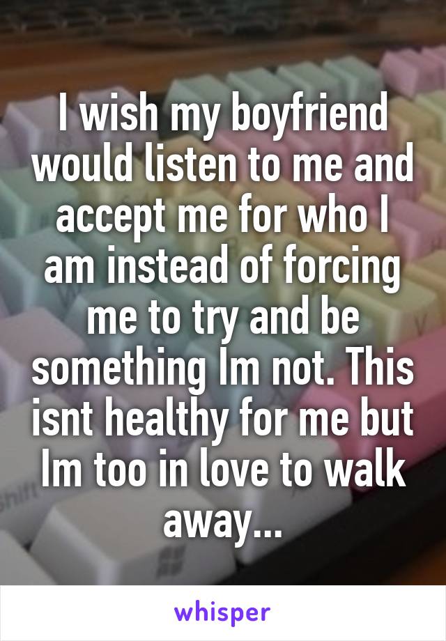 I wish my boyfriend would listen to me and accept me for who I am instead of forcing me to try and be something Im not. This isnt healthy for me but Im too in love to walk away...
