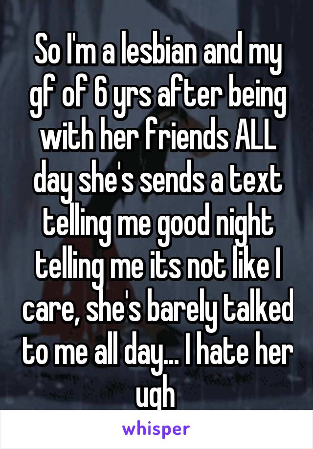 So I'm a lesbian and my gf of 6 yrs after being with her friends ALL day she's sends a text telling me good night telling me its not like I care, she's barely talked to me all day... I hate her ugh 
