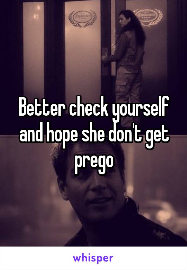 Better check yourself and hope she don't get prego