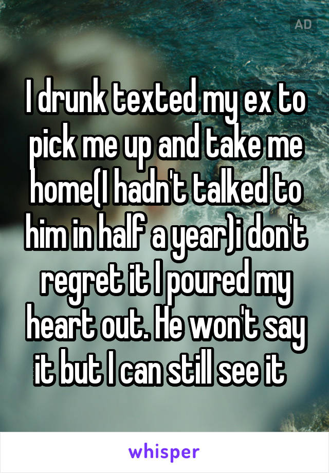 I drunk texted my ex to pick me up and take me home(I hadn't talked to him in half a year)i don't regret it I poured my heart out. He won't say it but I can still see it  