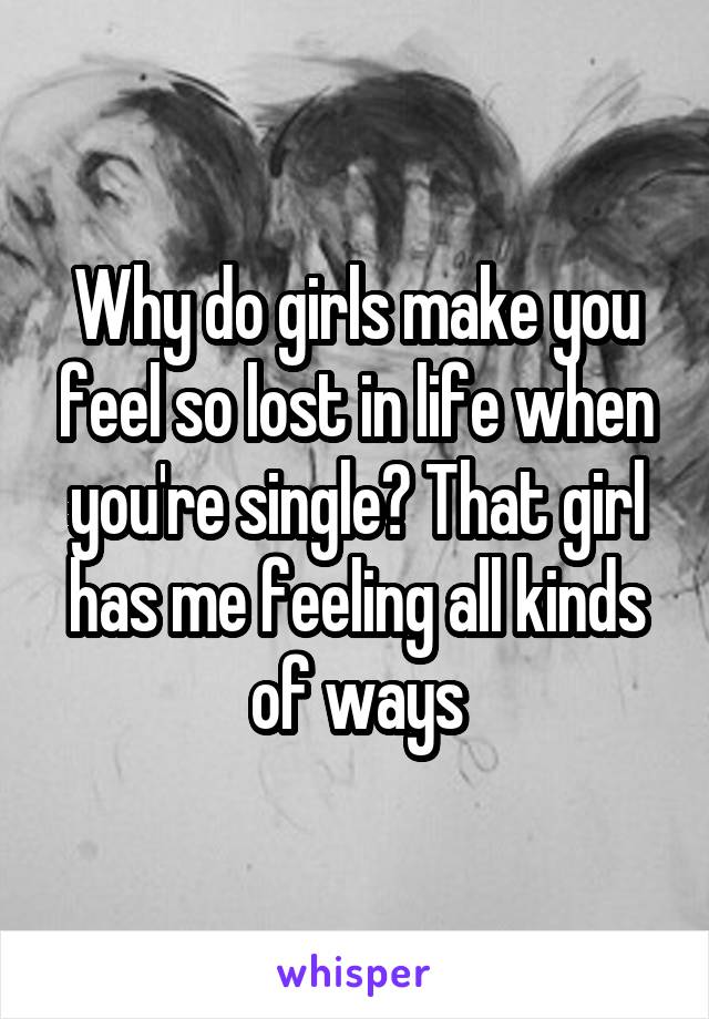Why do girls make you feel so lost in life when you're single? That girl has me feeling all kinds of ways