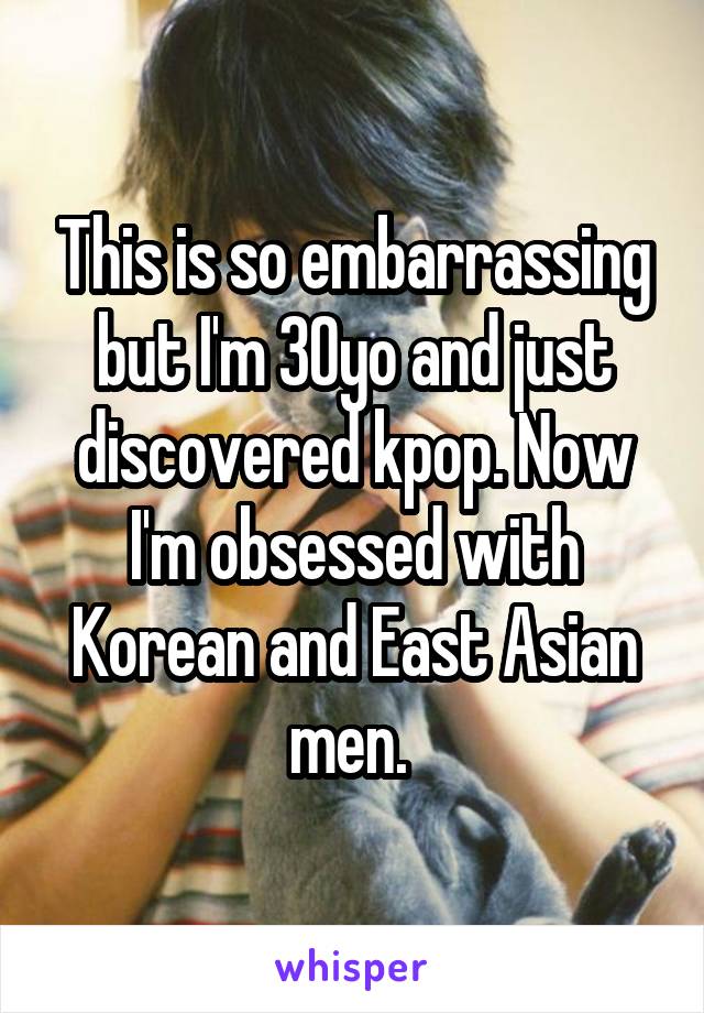 This is so embarrassing but I'm 30yo and just discovered kpop. Now I'm obsessed with Korean and East Asian men. 
