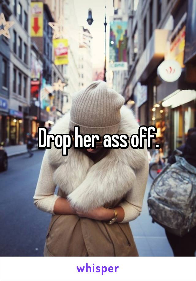 Drop her ass off.