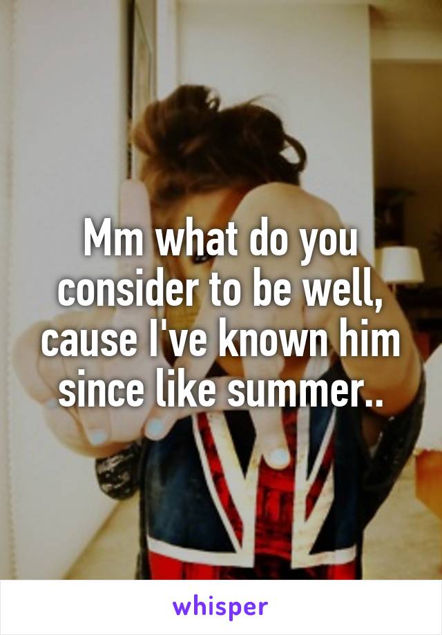 Mm what do you consider to be well, cause I've known him since like summer..