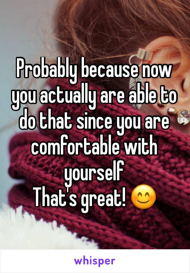 Probably because now you actually are able to do that since you are comfortable with yourself
That's great! ðŸ˜Š