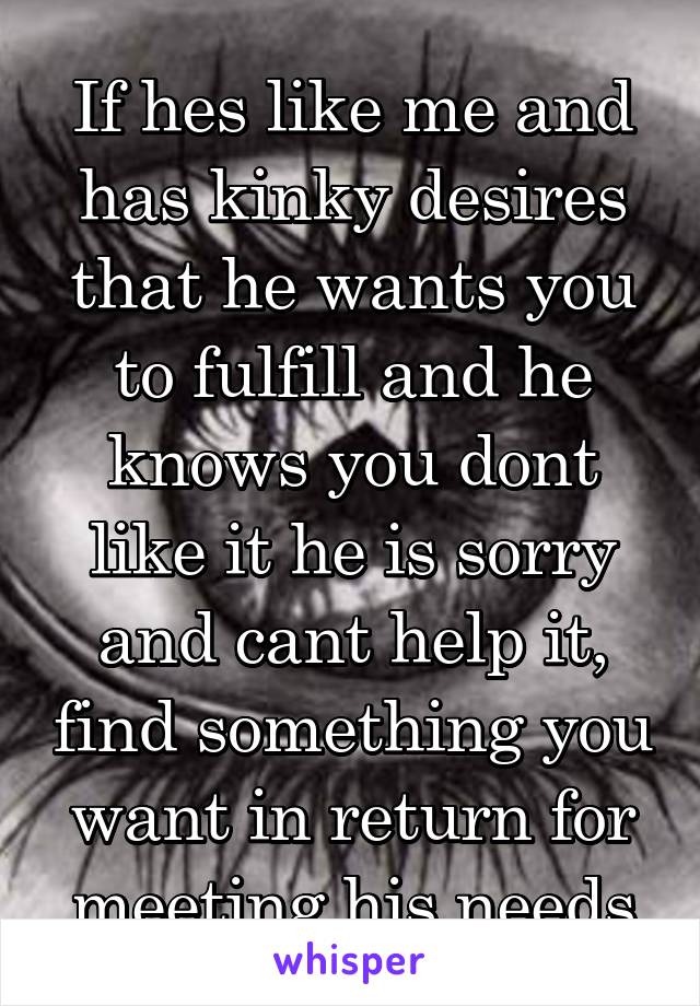 If hes like me and has kinky desires that he wants you to fulfill and he knows you dont like it he is sorry and cant help it, find something you want in return for meeting his needs