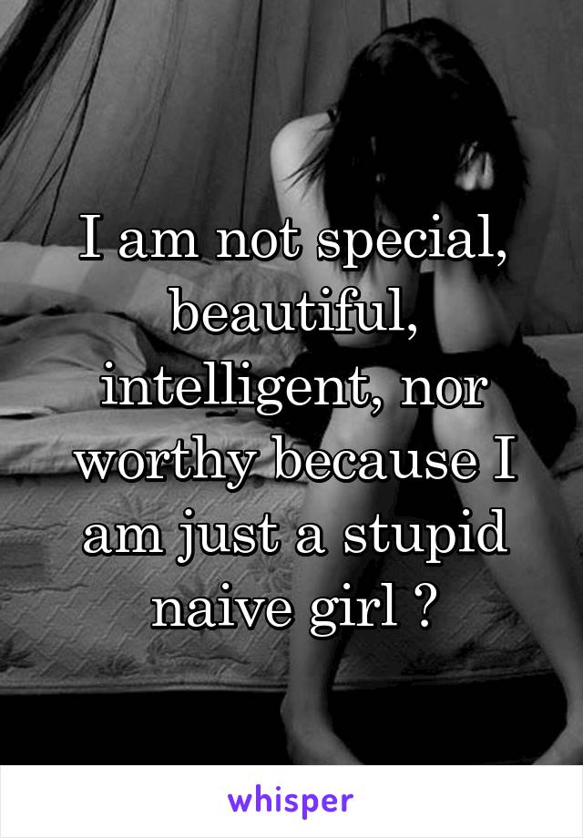 I am not special, beautiful, intelligent, nor worthy because I am just a stupid naive girl ðŸ˜ž