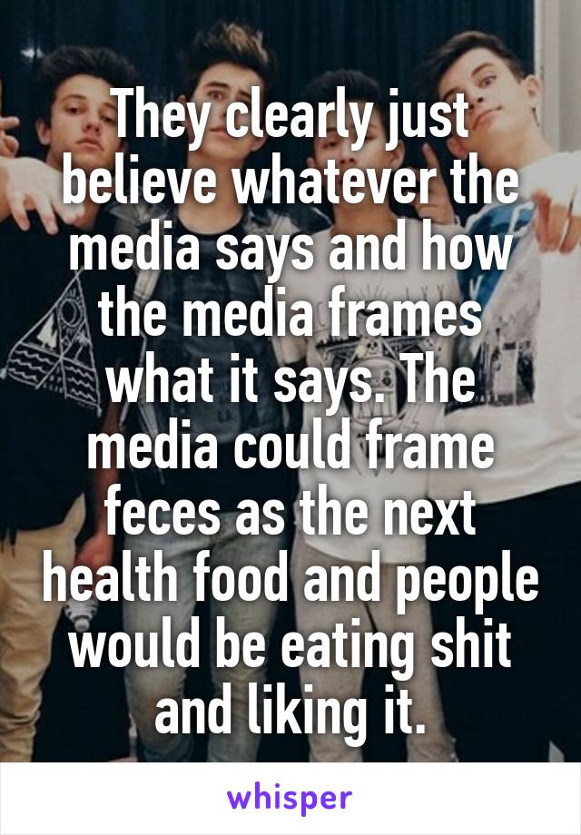 They clearly just believe whatever the media says and how the media frames what it says. The media could frame feces as the next health food and people would be eating shit and liking it.