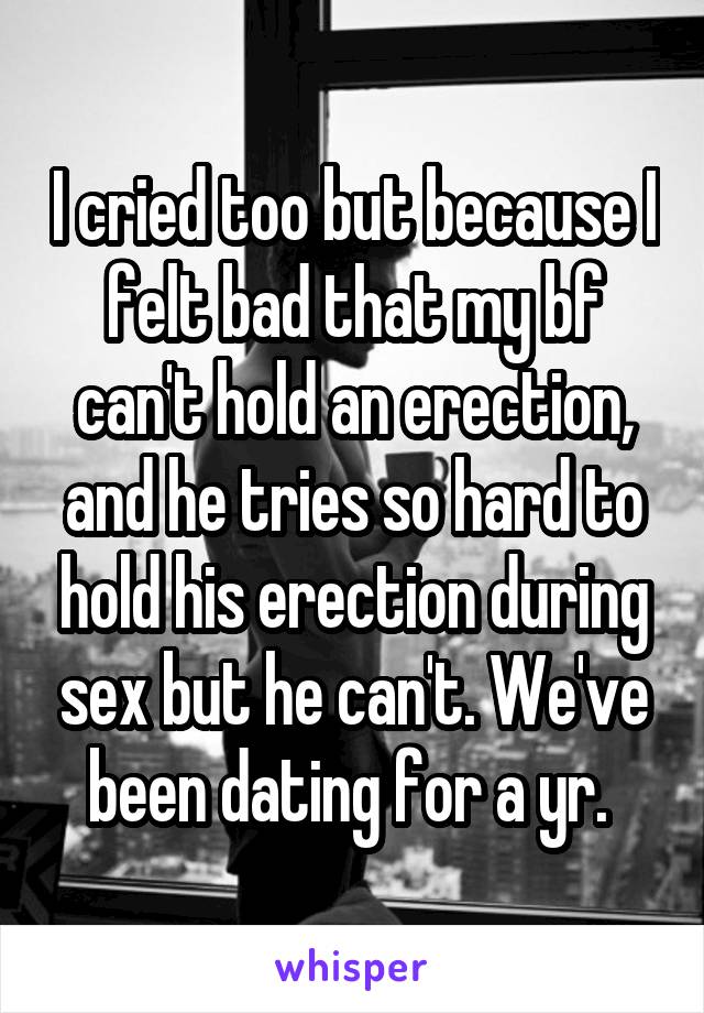I cried too but because I felt bad that my bf can't hold an erection, and he tries so hard to hold his erection during sex but he can't. We've been dating for a yr. 