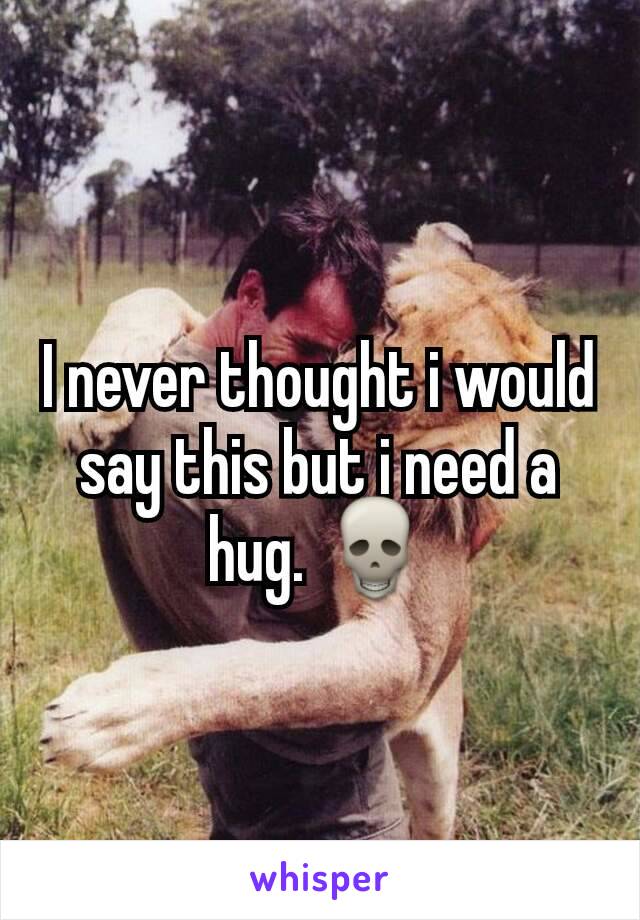 I never thought i would say this but i need a hug. ðŸ’€