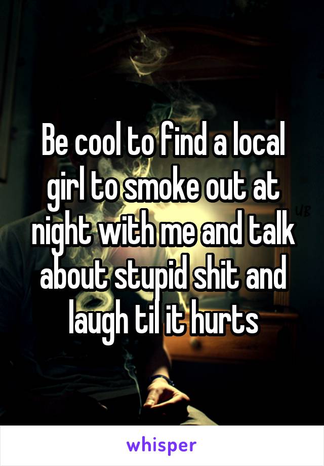 Be cool to find a local girl to smoke out at night with me and talk about stupid shit and laugh til it hurts