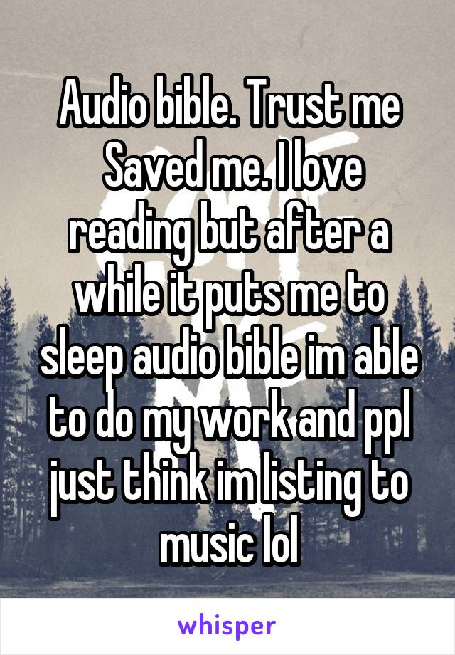 Audio bible. Trust me
 Saved me. I love reading but after a while it puts me to sleep audio bible im able to do my work and ppl just think im listing to music lol