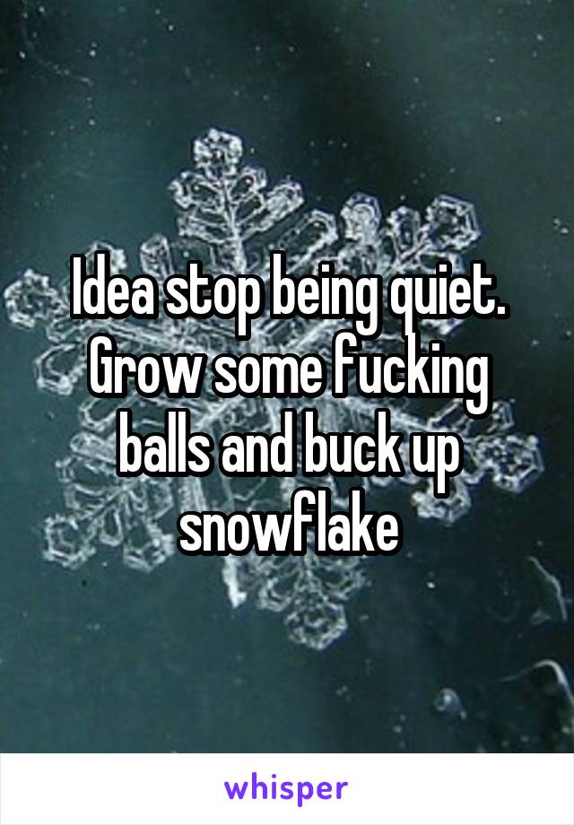 Idea stop being quiet. Grow some fucking balls and buck up snowflake