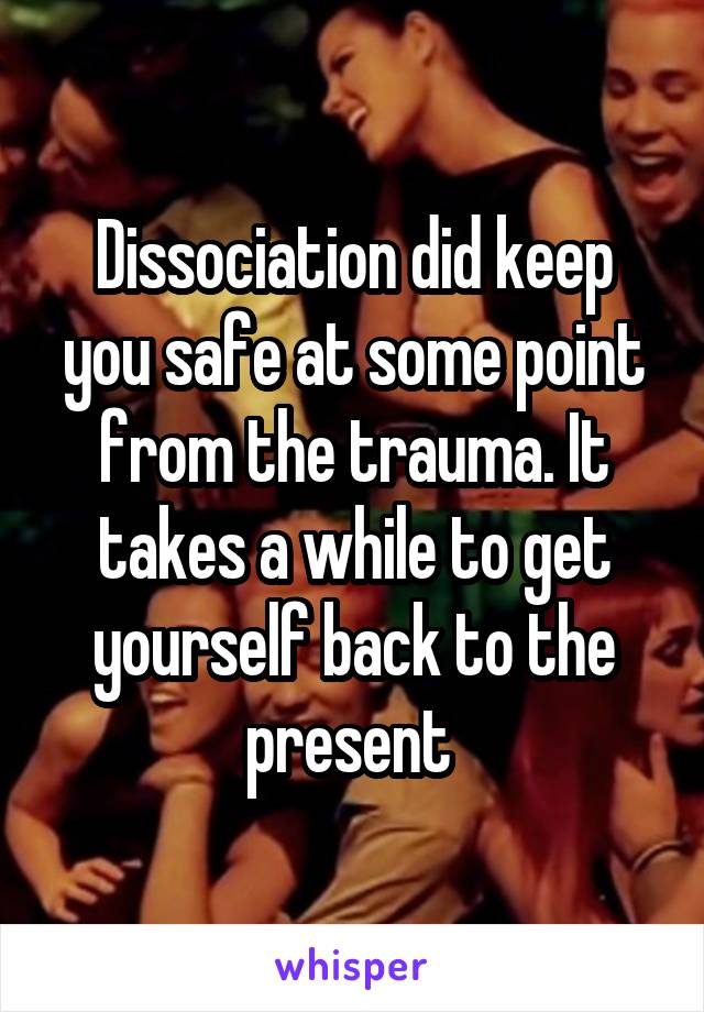 Dissociation did keep you safe at some point from the trauma. It takes a while to get yourself back to the present 