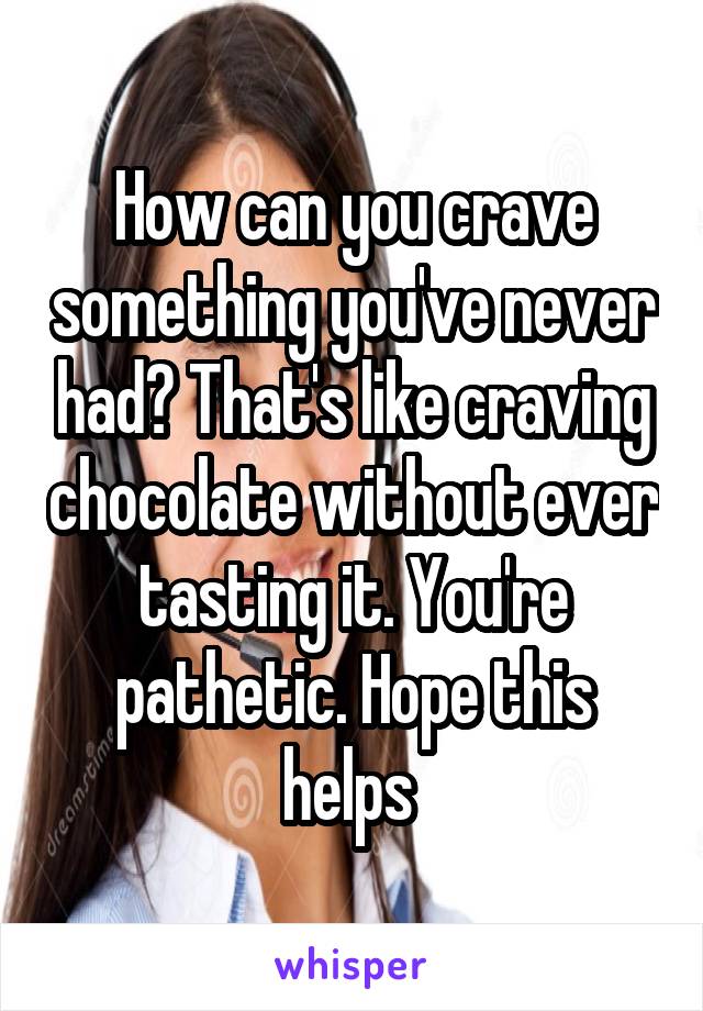 How can you crave something you've never had? That's like craving chocolate without ever tasting it. You're pathetic. Hope this helps 